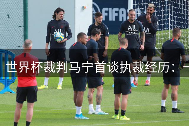 世界杯裁判马宁首谈执裁经历：一场完美表现已无憾，解密中国裁判团队幕后故事