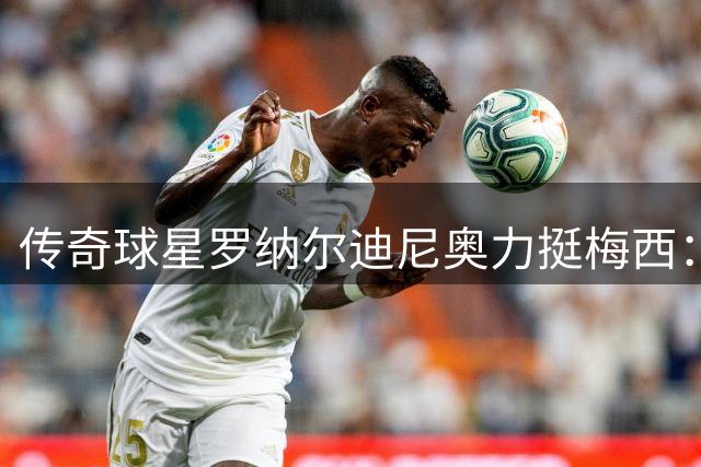 传奇球星罗纳尔迪尼奥力挺梅西：世界杯决赛失利无损球王地位